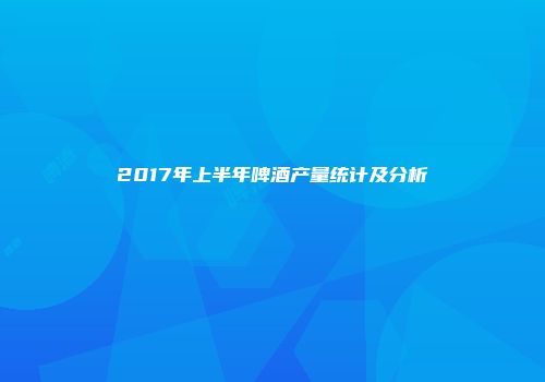 2017年上半年啤酒产量统计及分析
