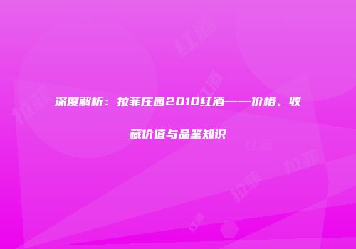 深度解析：拉菲庄园2010红酒——价格、收藏价值与品鉴知识