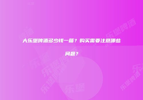 大乐堡啤酒多少钱一箱？购买需要注意哪些问题？