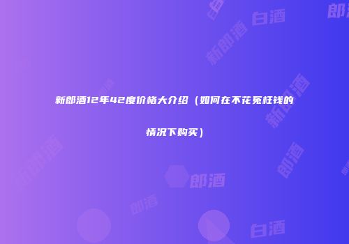新郎酒12年42度价格大介绍（如何在不花冤枉钱的情况下购买）