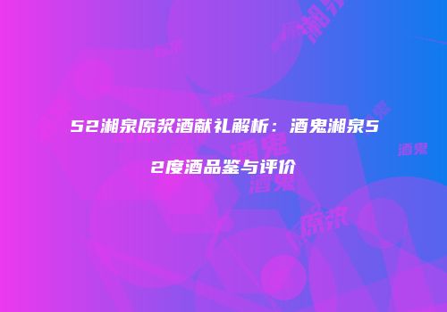 52湘泉原浆酒献礼解析：酒鬼湘泉52度酒品鉴与评价