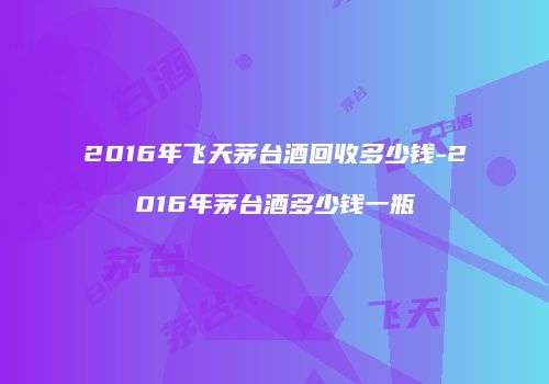 2016年飞天茅台酒回收多少钱-2016年茅台酒多少钱一瓶