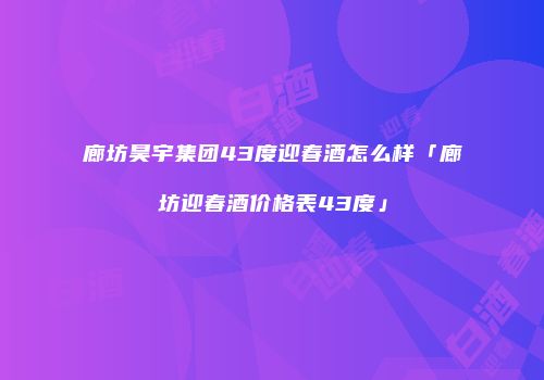 廊坊昊宇集团43度迎春酒怎么样「廊坊迎春酒价格表43度」