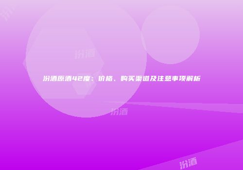 汾酒原酒42度：价格、购买渠道及注意事项解析