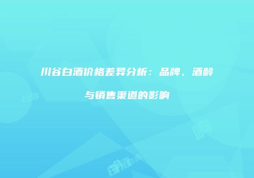 川谷白酒价格差异分析：品牌、酒龄与销售渠道的影响