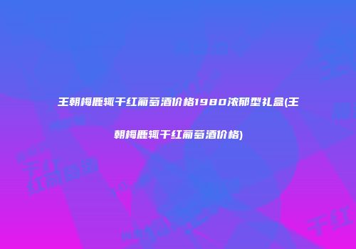 王朝梅鹿辄干红葡萄酒价格1980浓郁型礼盒(王朝梅鹿辄干红葡萄酒价格)