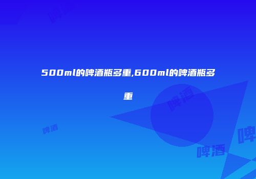 500ml的啤酒瓶多重,600ml的啤酒瓶多重