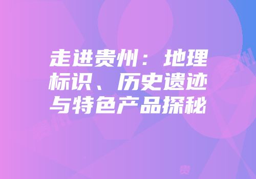 走进贵州：地理标识、历史遗迹与特色产品探秘