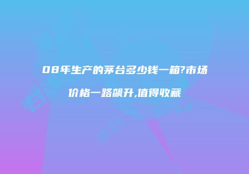 08年生产的茅台多少钱一箱?市场价格一路飙升,值得收藏