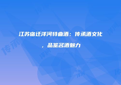 江苏宿迁洋河特曲酒：传承酒文化，品鉴名酒魅力