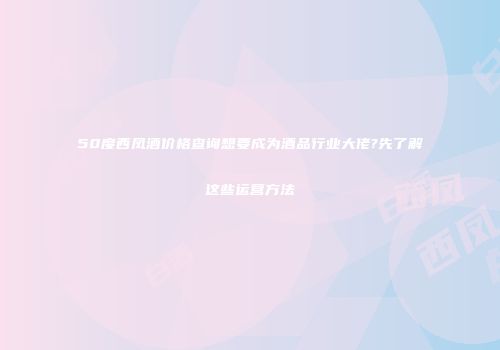50度西凤酒价格查询想要成为酒品行业大佬?先了解这些运营方法