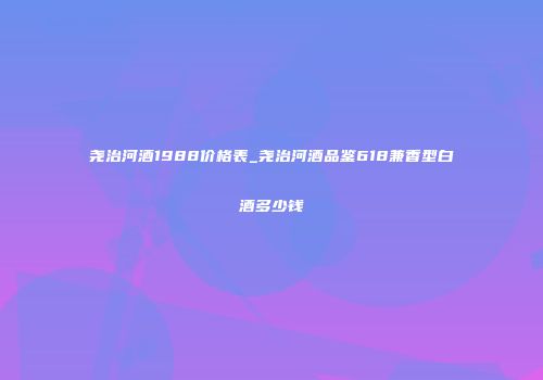 尧治河酒1988价格表_尧治河酒品鉴618兼香型白酒多少钱