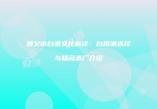 遵义市白酒文化解读：自用酒选择与知名酒厂介绍