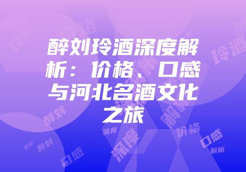 醉刘玲酒深度解析：价格、口感与河北名酒文化之旅