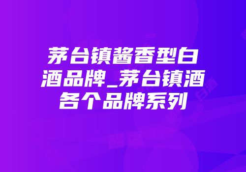 茅台镇酱香型白酒品牌_茅台镇酒各个品牌系列