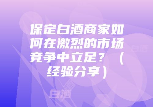 保定白酒商家如何在激烈的市场竞争中立足？（经验分享）