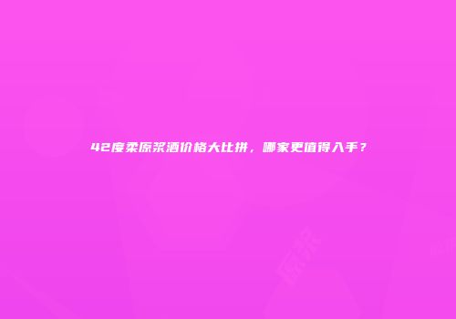 42度柔原浆酒价格大比拼，哪家更值得入手？