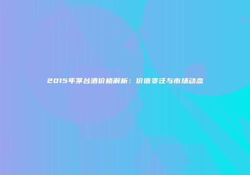 2015年茅台酒价格解析：价值变迁与市场动态