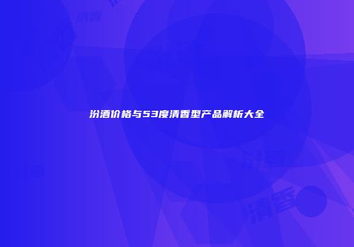 汾酒价格与53度清香型产品解析大全