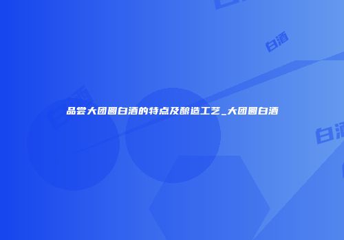 品尝大团圆白酒的特点及酿造工艺_大团圆白酒