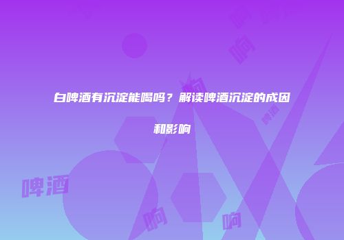 白啤酒有沉淀能喝吗？解读啤酒沉淀的成因和影响