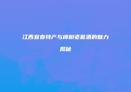 江西宜春特产与樟树老窖酒的魅力揭秘