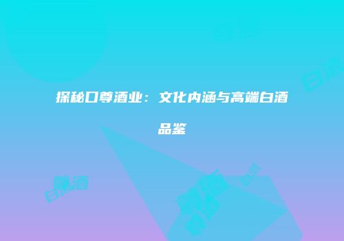 探秘口尊酒业：文化内涵与高端白酒品鉴