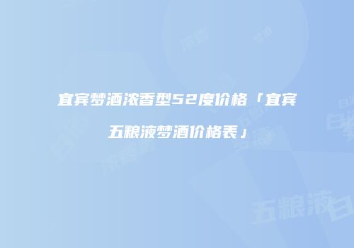 宜宾梦酒浓香型52度价格「宜宾五粮液梦酒价格表」