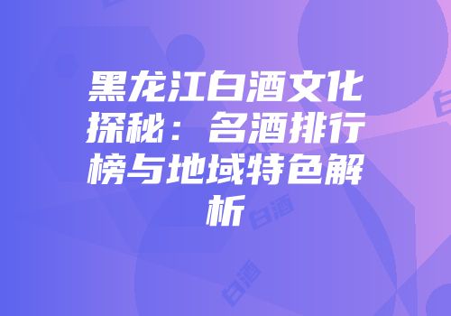 黑龙江白酒文化探秘：名酒排行榜与地域特色解析