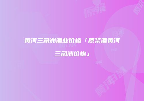 黄河三角洲酒业价格「原浆酒黄河三角洲价格」