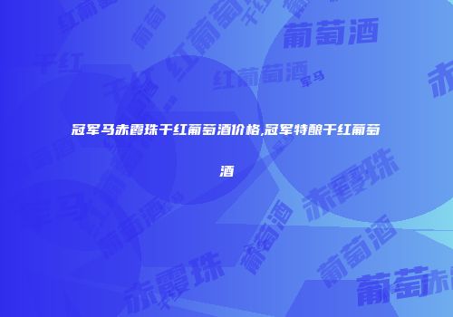 冠军马赤霞珠干红葡萄酒价格,冠军特酿干红葡萄酒
