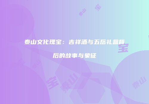 泰山文化瑰宝：吉祥酒与五岳礼盒背后的故事与象征