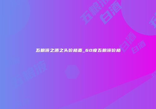 五粮液之酒之头价格麦_60度五粮液价格