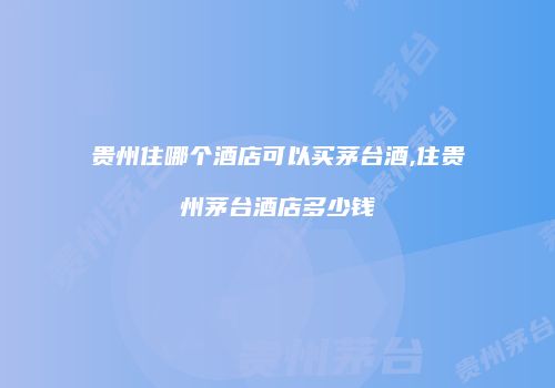 贵州住哪个酒店可以买茅台酒,住贵州茅台酒店多少钱