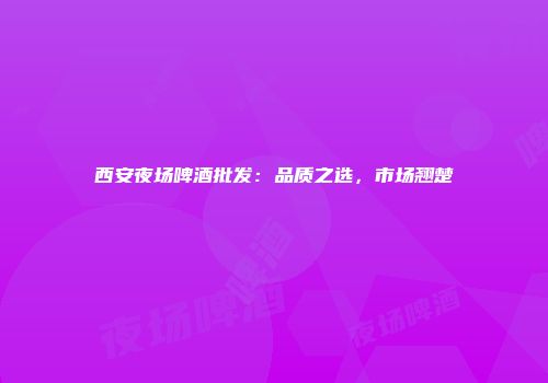 西安夜场啤酒批发：品质之选，市场翘楚