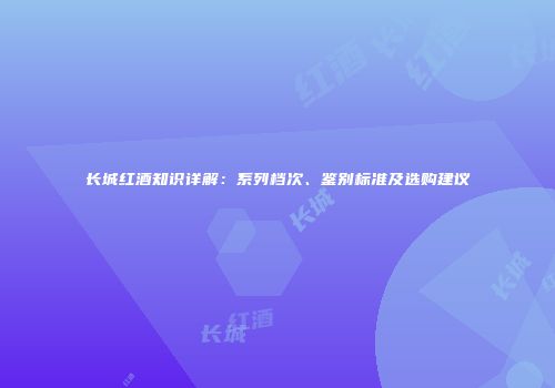 长城红酒知识详解：系列档次、鉴别标准及选购建议