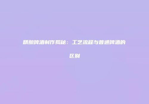 精酿啤酒制作揭秘：工艺流程与普通啤酒的区别