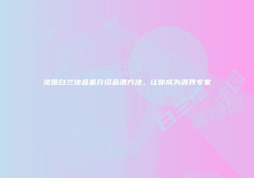 法国白兰地品鉴介绍品酒方法，让你成为酒界专家