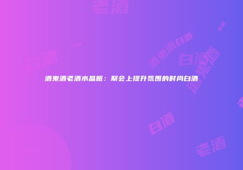 酒鬼酒老酒水晶瓶：聚会上提升氛围的时尚白酒