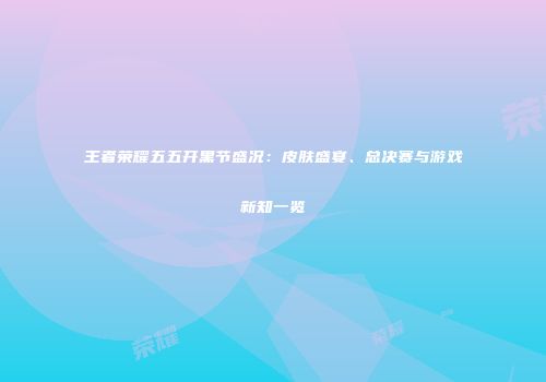 王者荣耀五五开黑节盛况：皮肤盛宴、总决赛与游戏新知一览