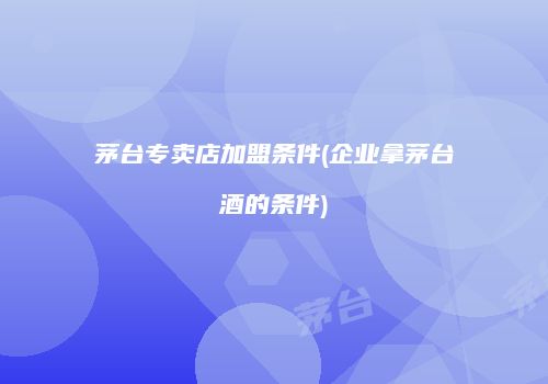 茅台专卖店加盟条件(企业拿茅台酒的条件)