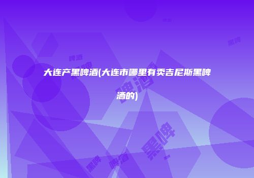 大连产黑啤酒(大连市哪里有卖吉尼斯黑啤洒的)