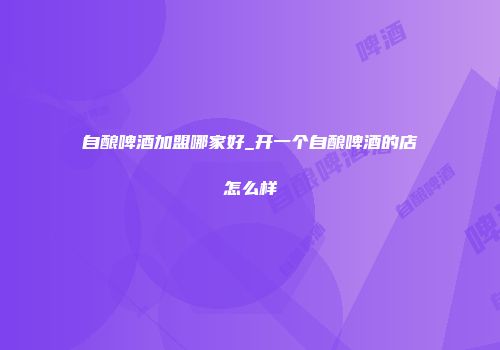 自酿啤酒加盟哪家好_开一个自酿啤酒的店怎么样