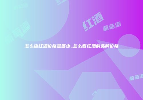 怎么查红酒价格是多少_怎么看红酒的品牌价格