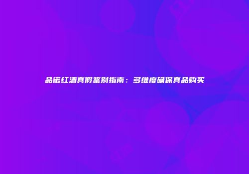 品诺红酒真假鉴别指南：多维度确保真品购买