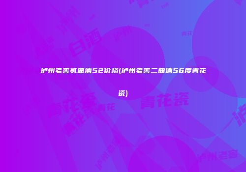 泸州老窖贰曲酒52价格(泸州老窖二曲酒56度青花瓷)