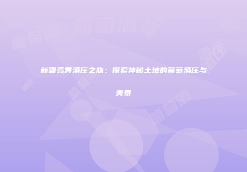 新疆焉耆酒庄之旅：探索神秘土地的葡萄酒庄与美景