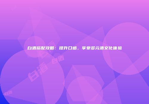 白酒搭配攻略：提升口感，享受多元酒文化体验