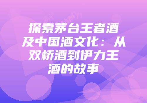 探索茅台王者酒及中国酒文化：从双桥酒到伊力王酒的故事