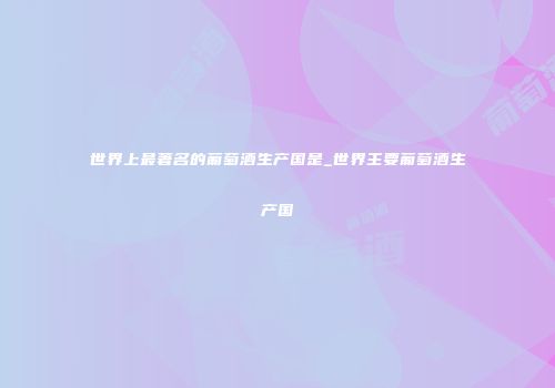 世界上最著名的葡萄酒生产国是_世界主要葡萄酒生产国